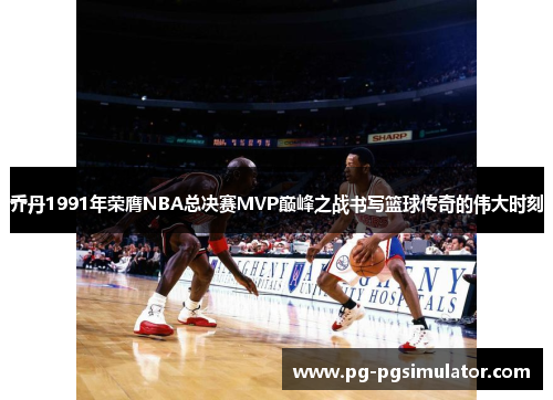 乔丹1991年荣膺NBA总决赛MVP巅峰之战书写篮球传奇的伟大时刻