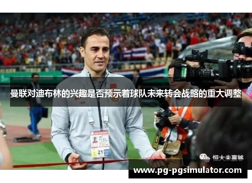 曼联对迪布林的兴趣是否预示着球队未来转会战略的重大调整