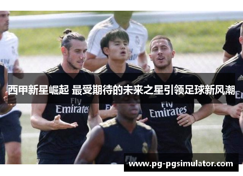 西甲新星崛起 最受期待的未来之星引领足球新风潮