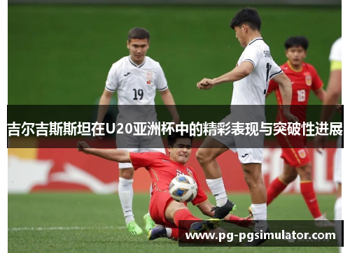 吉尔吉斯斯坦在U20亚洲杯中的精彩表现与突破性进展