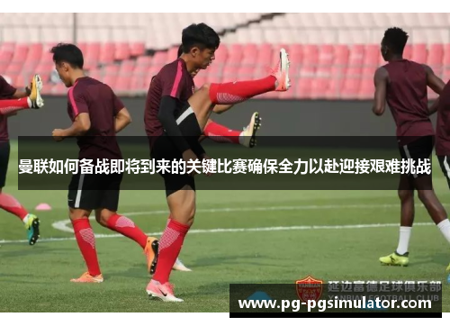 曼联如何备战即将到来的关键比赛确保全力以赴迎接艰难挑战