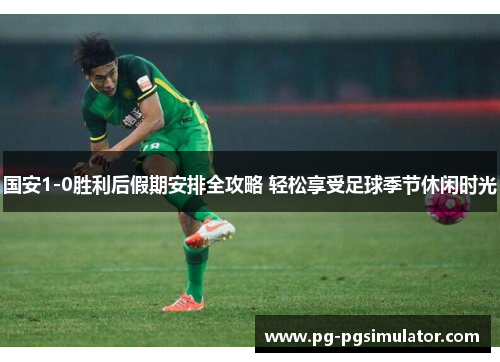 国安1-0胜利后假期安排全攻略 轻松享受足球季节休闲时光