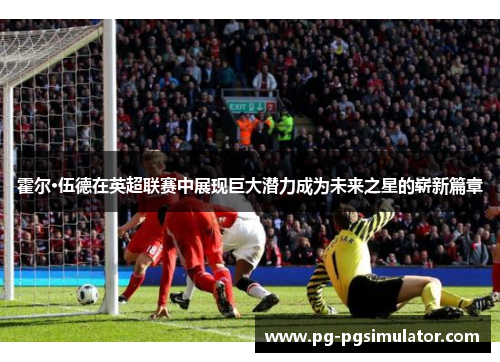 霍尔·伍德在英超联赛中展现巨大潜力成为未来之星的崭新篇章